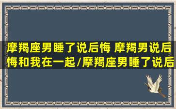 摩羯座男睡了说后悔 摩羯男说后悔和我在一起/摩羯座男睡了说后悔 摩羯男说后悔和我在一起-我的网站